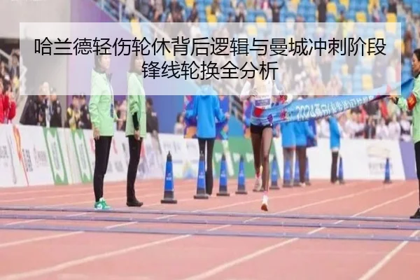 哈兰德轻伤轮休背后逻辑与曼城冲刺阶段锋线轮换全分析