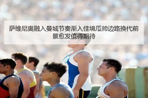 萨维尼奥融入曼城节奏渐入佳境瓜帅边路换代前景愈发值得期待