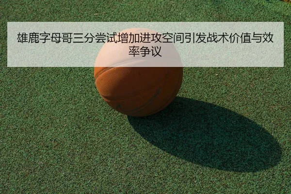 雄鹿字母哥三分尝试增加进攻空间引发战术价值与效率争议