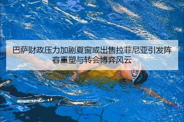 巴萨财政压力加剧夏窗或出售拉菲尼亚引发阵容重塑与转会博弈风云 - okooo