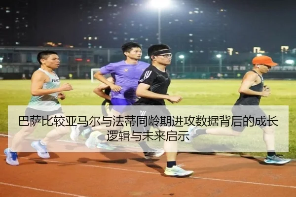 巴萨比较亚马尔与法蒂同龄期进攻数据背后的成长逻辑与未来启示