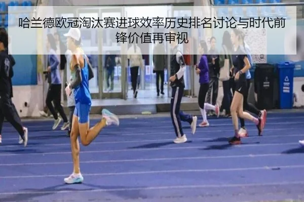 哈兰德欧冠淘汰赛进球效率历史排名讨论与时代前锋价值再审视