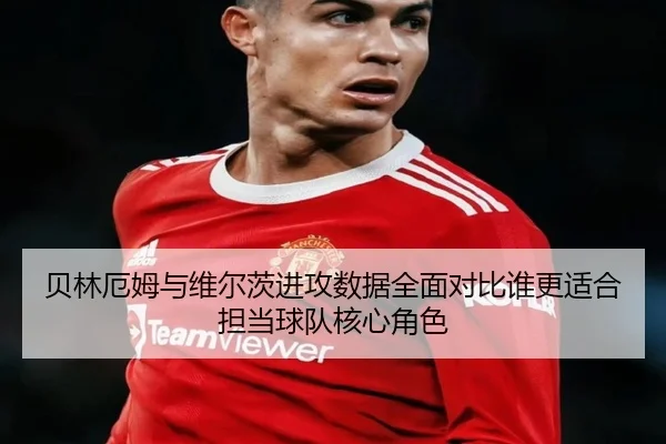 贝林厄姆与维尔茨进攻数据全面对比谁更适合担当球队核心角色（okooo）