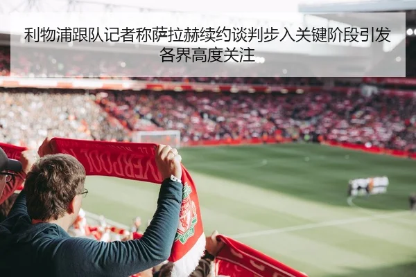 利物浦跟队记者称萨拉赫续约谈判步入关键阶段引发各界高度关注 - okooo