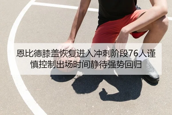 恩比德膝盖恢复进入冲刺阶段76人谨慎控制出场时间静待强势回归 - okooo