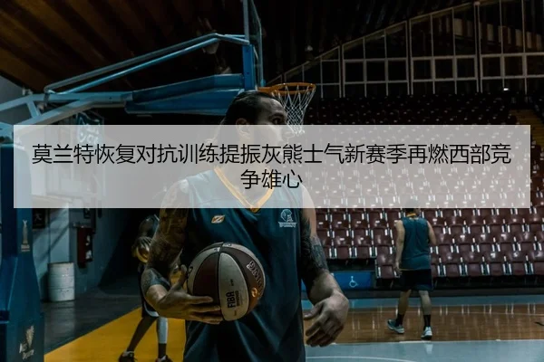 莫兰特恢复对抗训练提振灰熊士气新赛季再燃西部竞争雄心 - okooo
